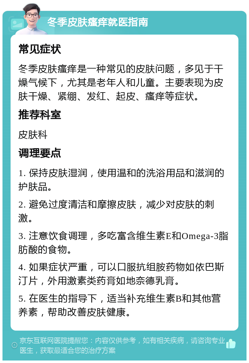 冬季皮肤瘙痒就医指南 常见症状 冬季皮肤瘙痒是一种常见的皮肤问题，多见于干燥气候下，尤其是老年人和儿童。主要表现为皮肤干燥、紧绷、发红、起皮、瘙痒等症状。 推荐科室 皮肤科 调理要点 1. 保持皮肤湿润，使用温和的洗浴用品和滋润的护肤品。 2. 避免过度清洁和摩擦皮肤，减少对皮肤的刺激。 3. 注意饮食调理，多吃富含维生素E和Omega-3脂肪酸的食物。 4. 如果症状严重，可以口服抗组胺药物如依巴斯汀片，外用激素类药膏如地奈德乳膏。 5. 在医生的指导下，适当补充维生素B和其他营养素，帮助改善皮肤健康。