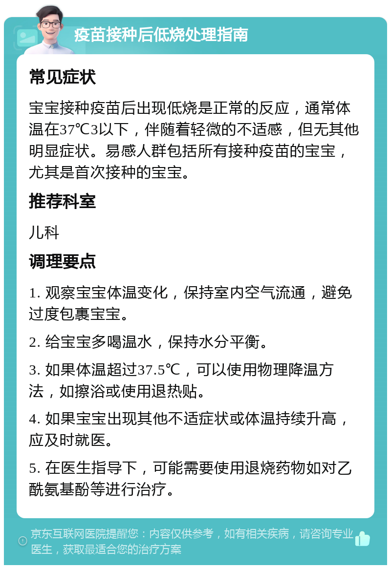 疫苗接种后低烧处理指南 常见症状 宝宝接种疫苗后出现低烧是正常的反应，通常体温在37℃3以下，伴随着轻微的不适感，但无其他明显症状。易感人群包括所有接种疫苗的宝宝，尤其是首次接种的宝宝。 推荐科室 儿科 调理要点 1. 观察宝宝体温变化，保持室内空气流通，避免过度包裹宝宝。 2. 给宝宝多喝温水，保持水分平衡。 3. 如果体温超过37.5℃，可以使用物理降温方法，如擦浴或使用退热贴。 4. 如果宝宝出现其他不适症状或体温持续升高，应及时就医。 5. 在医生指导下，可能需要使用退烧药物如对乙酰氨基酚等进行治疗。