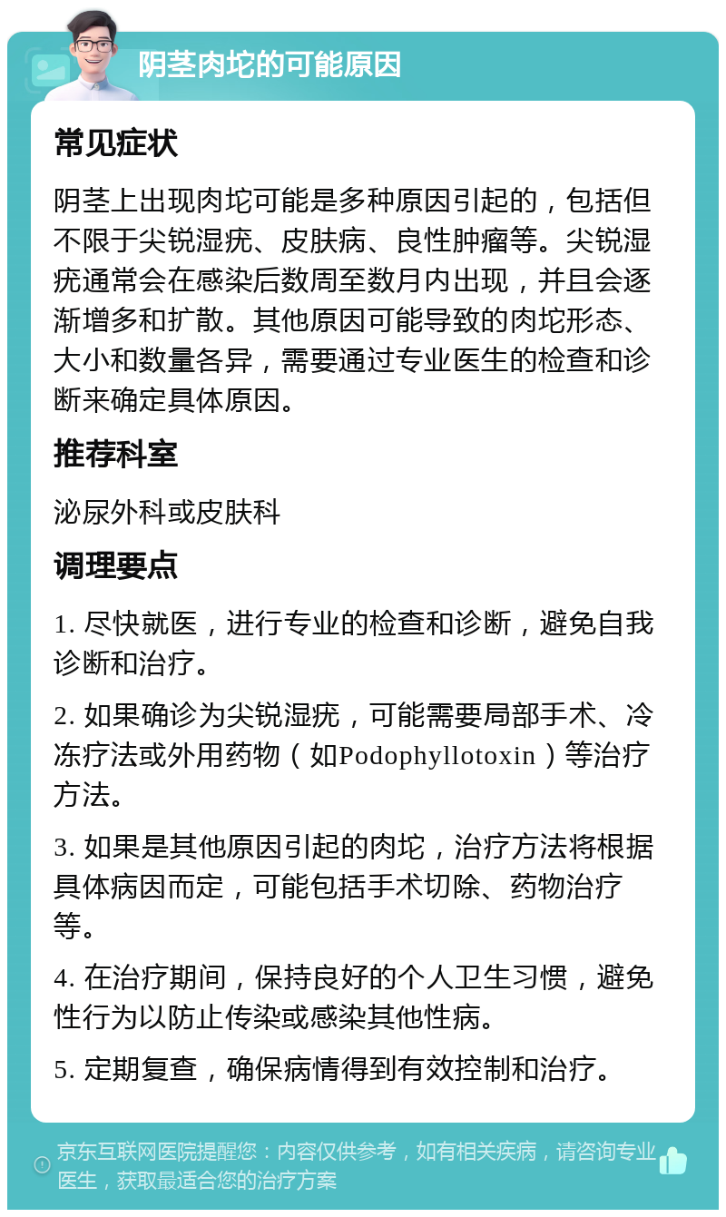 阴茎肉坨的可能原因 常见症状 阴茎上出现肉坨可能是多种原因引起的，包括但不限于尖锐湿疣、皮肤病、良性肿瘤等。尖锐湿疣通常会在感染后数周至数月内出现，并且会逐渐增多和扩散。其他原因可能导致的肉坨形态、大小和数量各异，需要通过专业医生的检查和诊断来确定具体原因。 推荐科室 泌尿外科或皮肤科 调理要点 1. 尽快就医，进行专业的检查和诊断，避免自我诊断和治疗。 2. 如果确诊为尖锐湿疣，可能需要局部手术、冷冻疗法或外用药物（如Podophyllotoxin）等治疗方法。 3. 如果是其他原因引起的肉坨，治疗方法将根据具体病因而定，可能包括手术切除、药物治疗等。 4. 在治疗期间，保持良好的个人卫生习惯，避免性行为以防止传染或感染其他性病。 5. 定期复查，确保病情得到有效控制和治疗。