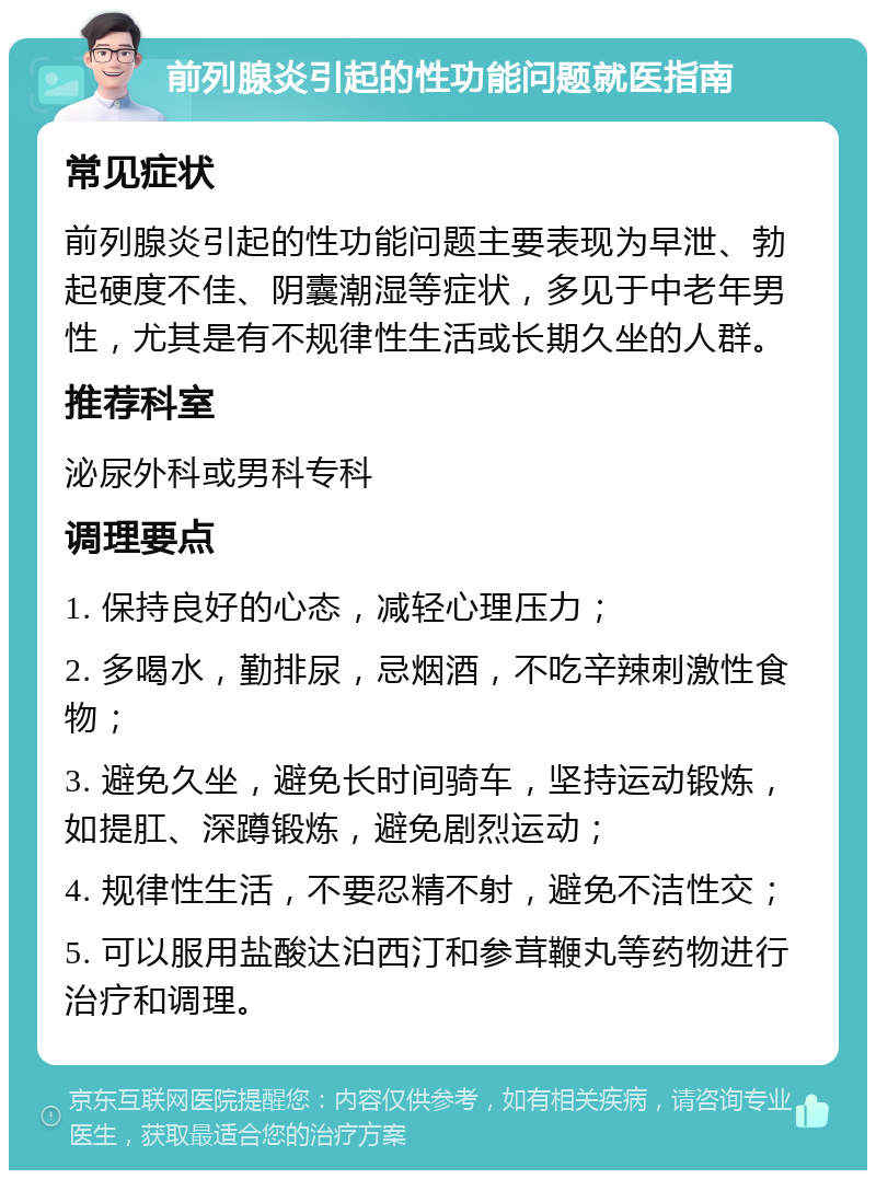 前列腺炎引起的性功能问题就医指南 常见症状 前列腺炎引起的性功能问题主要表现为早泄、勃起硬度不佳、阴囊潮湿等症状，多见于中老年男性，尤其是有不规律性生活或长期久坐的人群。 推荐科室 泌尿外科或男科专科 调理要点 1. 保持良好的心态，减轻心理压力； 2. 多喝水，勤排尿，忌烟酒，不吃辛辣刺激性食物； 3. 避免久坐，避免长时间骑车，坚持运动锻炼，如提肛、深蹲锻炼，避免剧烈运动； 4. 规律性生活，不要忍精不射，避免不洁性交； 5. 可以服用盐酸达泊西汀和参茸鞭丸等药物进行治疗和调理。