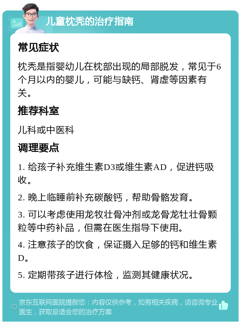 儿童枕秃的治疗指南 常见症状 枕秃是指婴幼儿在枕部出现的局部脱发，常见于6个月以内的婴儿，可能与缺钙、肾虚等因素有关。 推荐科室 儿科或中医科 调理要点 1. 给孩子补充维生素D3或维生素AD，促进钙吸收。 2. 晚上临睡前补充碳酸钙，帮助骨骼发育。 3. 可以考虑使用龙牧壮骨冲剂或龙骨龙牡壮骨颗粒等中药补品，但需在医生指导下使用。 4. 注意孩子的饮食，保证摄入足够的钙和维生素D。 5. 定期带孩子进行体检，监测其健康状况。