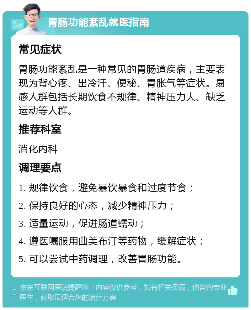 胃肠功能紊乱就医指南 常见症状 胃肠功能紊乱是一种常见的胃肠道疾病，主要表现为背心疼、出冷汗、便秘、胃胀气等症状。易感人群包括长期饮食不规律、精神压力大、缺乏运动等人群。 推荐科室 消化内科 调理要点 1. 规律饮食，避免暴饮暴食和过度节食； 2. 保持良好的心态，减少精神压力； 3. 适量运动，促进肠道蠕动； 4. 遵医嘱服用曲美布汀等药物，缓解症状； 5. 可以尝试中药调理，改善胃肠功能。