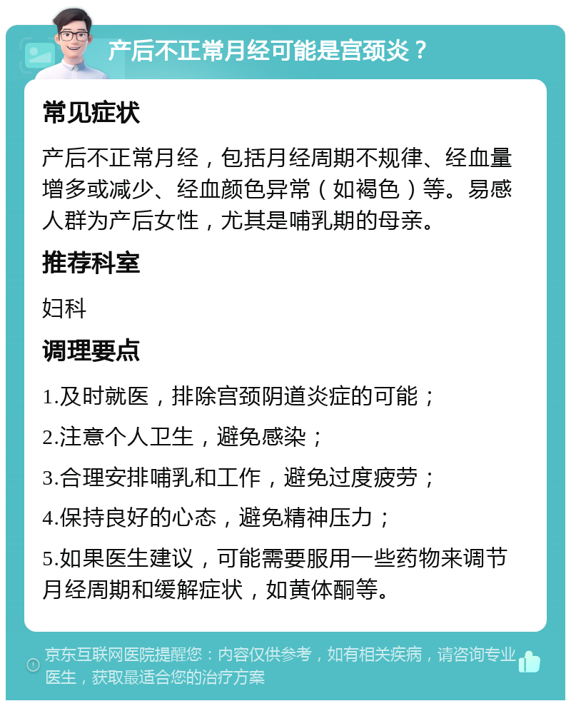 产后不正常月经可能是宫颈炎？ 常见症状 产后不正常月经，包括月经周期不规律、经血量增多或减少、经血颜色异常（如褐色）等。易感人群为产后女性，尤其是哺乳期的母亲。 推荐科室 妇科 调理要点 1.及时就医，排除宫颈阴道炎症的可能； 2.注意个人卫生，避免感染； 3.合理安排哺乳和工作，避免过度疲劳； 4.保持良好的心态，避免精神压力； 5.如果医生建议，可能需要服用一些药物来调节月经周期和缓解症状，如黄体酮等。