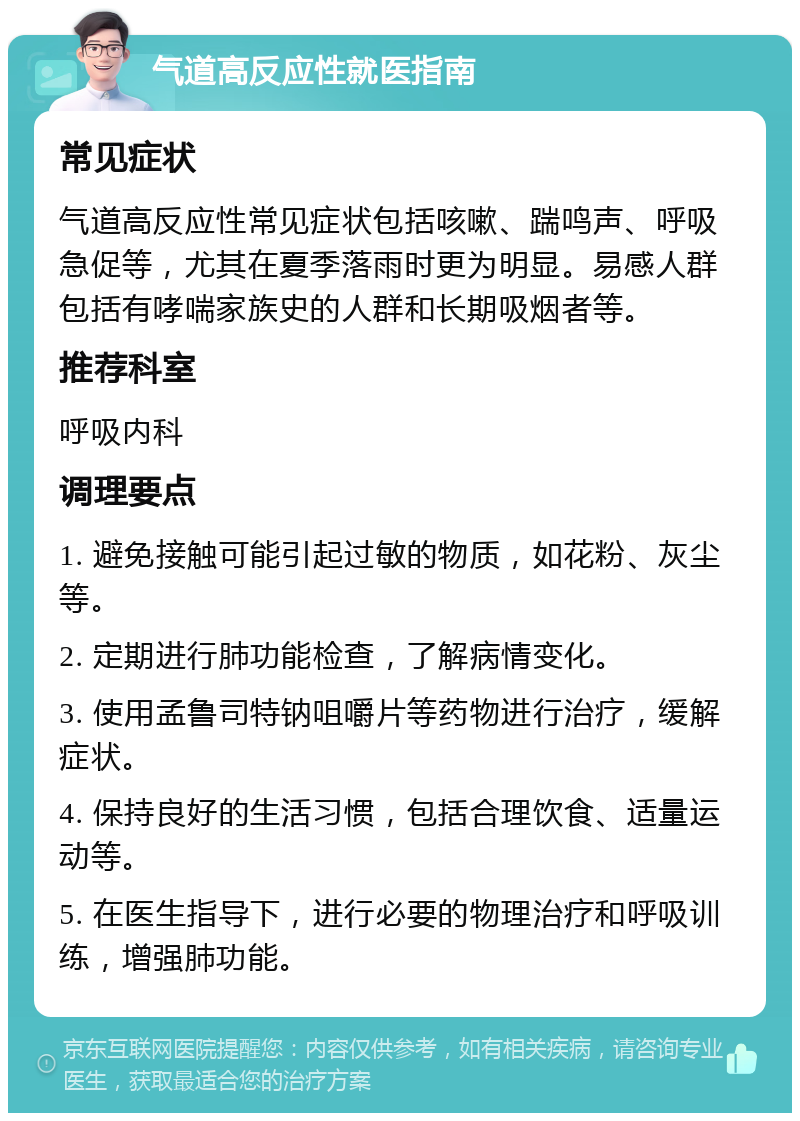 气道高反应性就医指南 常见症状 气道高反应性常见症状包括咳嗽、踹鸣声、呼吸急促等，尤其在夏季落雨时更为明显。易感人群包括有哮喘家族史的人群和长期吸烟者等。 推荐科室 呼吸内科 调理要点 1. 避免接触可能引起过敏的物质，如花粉、灰尘等。 2. 定期进行肺功能检查，了解病情变化。 3. 使用孟鲁司特钠咀嚼片等药物进行治疗，缓解症状。 4. 保持良好的生活习惯，包括合理饮食、适量运动等。 5. 在医生指导下，进行必要的物理治疗和呼吸训练，增强肺功能。