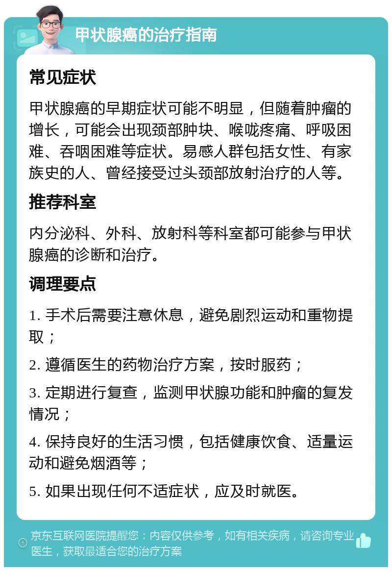 甲状腺癌的治疗指南 常见症状 甲状腺癌的早期症状可能不明显，但随着肿瘤的增长，可能会出现颈部肿块、喉咙疼痛、呼吸困难、吞咽困难等症状。易感人群包括女性、有家族史的人、曾经接受过头颈部放射治疗的人等。 推荐科室 内分泌科、外科、放射科等科室都可能参与甲状腺癌的诊断和治疗。 调理要点 1. 手术后需要注意休息，避免剧烈运动和重物提取； 2. 遵循医生的药物治疗方案，按时服药； 3. 定期进行复查，监测甲状腺功能和肿瘤的复发情况； 4. 保持良好的生活习惯，包括健康饮食、适量运动和避免烟酒等； 5. 如果出现任何不适症状，应及时就医。