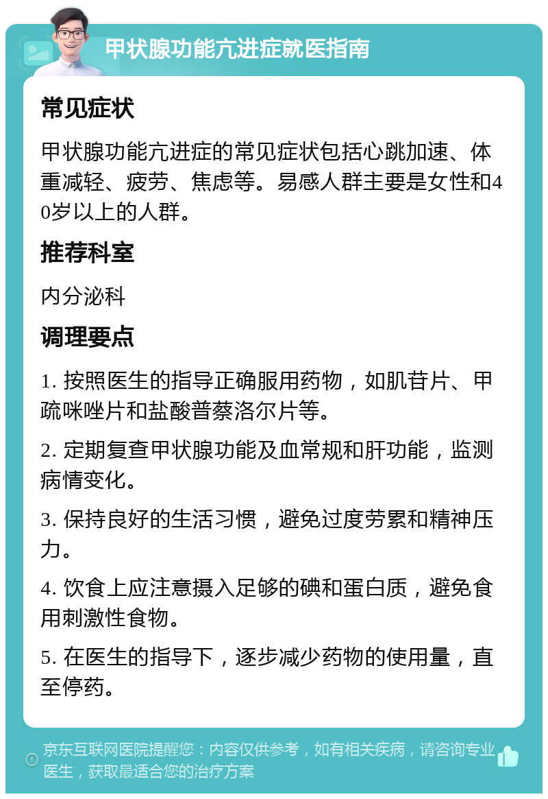 甲状腺功能亢进症就医指南 常见症状 甲状腺功能亢进症的常见症状包括心跳加速、体重减轻、疲劳、焦虑等。易感人群主要是女性和40岁以上的人群。 推荐科室 内分泌科 调理要点 1. 按照医生的指导正确服用药物，如肌苷片、甲疏咪唑片和盐酸普蔡洛尔片等。 2. 定期复查甲状腺功能及血常规和肝功能，监测病情变化。 3. 保持良好的生活习惯，避免过度劳累和精神压力。 4. 饮食上应注意摄入足够的碘和蛋白质，避免食用刺激性食物。 5. 在医生的指导下，逐步减少药物的使用量，直至停药。