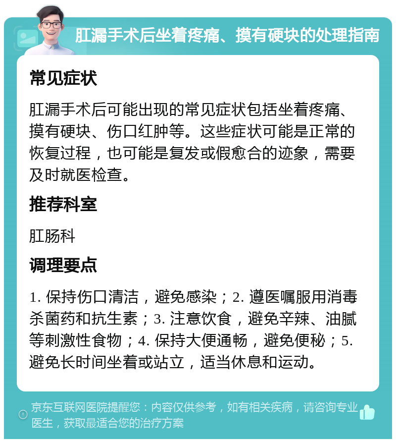 肛漏手术后坐着疼痛、摸有硬块的处理指南 常见症状 肛漏手术后可能出现的常见症状包括坐着疼痛、摸有硬块、伤口红肿等。这些症状可能是正常的恢复过程，也可能是复发或假愈合的迹象，需要及时就医检查。 推荐科室 肛肠科 调理要点 1. 保持伤口清洁，避免感染；2. 遵医嘱服用消毒杀菌药和抗生素；3. 注意饮食，避免辛辣、油腻等刺激性食物；4. 保持大便通畅，避免便秘；5. 避免长时间坐着或站立，适当休息和运动。