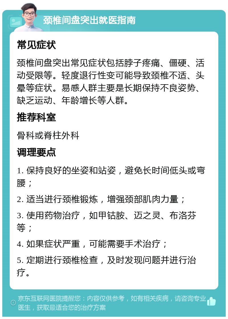 颈椎间盘突出就医指南 常见症状 颈椎间盘突出常见症状包括脖子疼痛、僵硬、活动受限等。轻度退行性变可能导致颈椎不适、头晕等症状。易感人群主要是长期保持不良姿势、缺乏运动、年龄增长等人群。 推荐科室 骨科或脊柱外科 调理要点 1. 保持良好的坐姿和站姿，避免长时间低头或弯腰； 2. 适当进行颈椎锻炼，增强颈部肌肉力量； 3. 使用药物治疗，如甲钴胺、迈之灵、布洛芬等； 4. 如果症状严重，可能需要手术治疗； 5. 定期进行颈椎检查，及时发现问题并进行治疗。