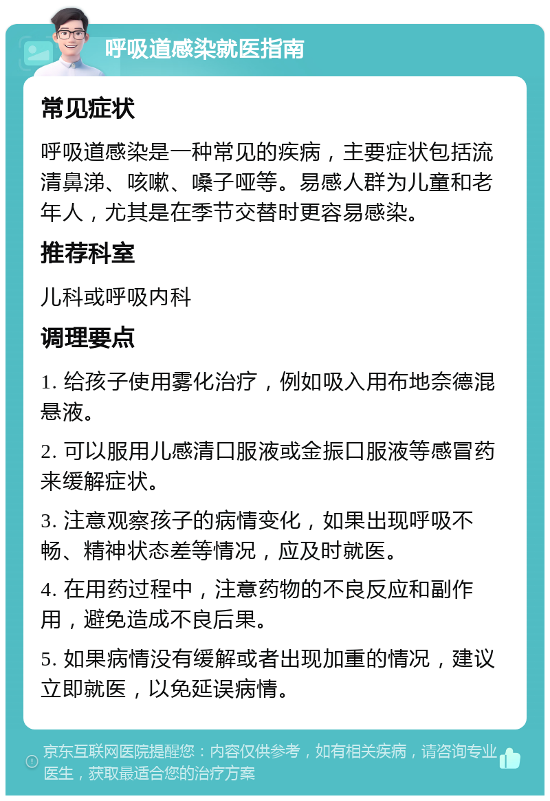 呼吸道感染就医指南 常见症状 呼吸道感染是一种常见的疾病，主要症状包括流清鼻涕、咳嗽、嗓子哑等。易感人群为儿童和老年人，尤其是在季节交替时更容易感染。 推荐科室 儿科或呼吸内科 调理要点 1. 给孩子使用雾化治疗，例如吸入用布地奈德混悬液。 2. 可以服用儿感清口服液或金振口服液等感冒药来缓解症状。 3. 注意观察孩子的病情变化，如果出现呼吸不畅、精神状态差等情况，应及时就医。 4. 在用药过程中，注意药物的不良反应和副作用，避免造成不良后果。 5. 如果病情没有缓解或者出现加重的情况，建议立即就医，以免延误病情。