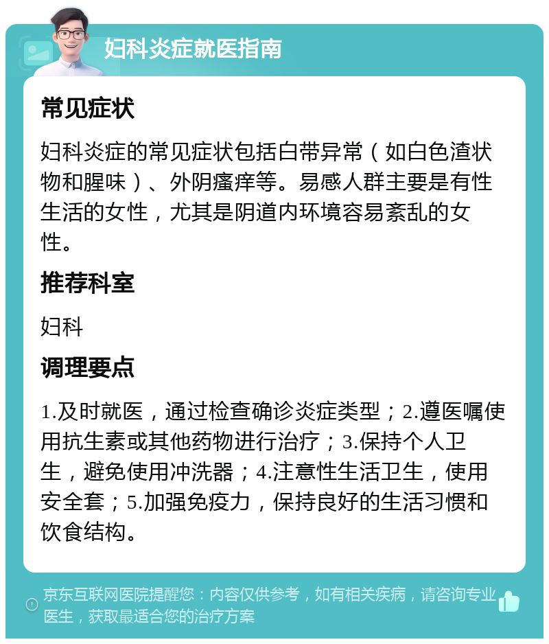 妇科炎症就医指南 常见症状 妇科炎症的常见症状包括白带异常（如白色渣状物和腥味）、外阴瘙痒等。易感人群主要是有性生活的女性，尤其是阴道内环境容易紊乱的女性。 推荐科室 妇科 调理要点 1.及时就医，通过检查确诊炎症类型；2.遵医嘱使用抗生素或其他药物进行治疗；3.保持个人卫生，避免使用冲洗器；4.注意性生活卫生，使用安全套；5.加强免疫力，保持良好的生活习惯和饮食结构。