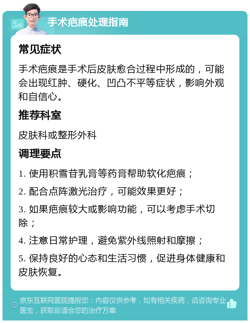 手术疤痕处理指南 常见症状 手术疤痕是手术后皮肤愈合过程中形成的，可能会出现红肿、硬化、凹凸不平等症状，影响外观和自信心。 推荐科室 皮肤科或整形外科 调理要点 1. 使用积雪苷乳膏等药膏帮助软化疤痕； 2. 配合点阵激光治疗，可能效果更好； 3. 如果疤痕较大或影响功能，可以考虑手术切除； 4. 注意日常护理，避免紫外线照射和摩擦； 5. 保持良好的心态和生活习惯，促进身体健康和皮肤恢复。