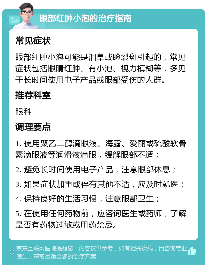 眼部红肿小泡的治疗指南 常见症状 眼部红肿小泡可能是泪阜或睑裂斑引起的，常见症状包括眼睛红肿、有小泡、视力模糊等，多见于长时间使用电子产品或眼部受伤的人群。 推荐科室 眼科 调理要点 1. 使用聚乙二醇滴眼液、海露、爱丽或硫酸软骨素滴眼液等润滑液滴眼，缓解眼部不适； 2. 避免长时间使用电子产品，注意眼部休息； 3. 如果症状加重或伴有其他不适，应及时就医； 4. 保持良好的生活习惯，注意眼部卫生； 5. 在使用任何药物前，应咨询医生或药师，了解是否有药物过敏或用药禁忌。