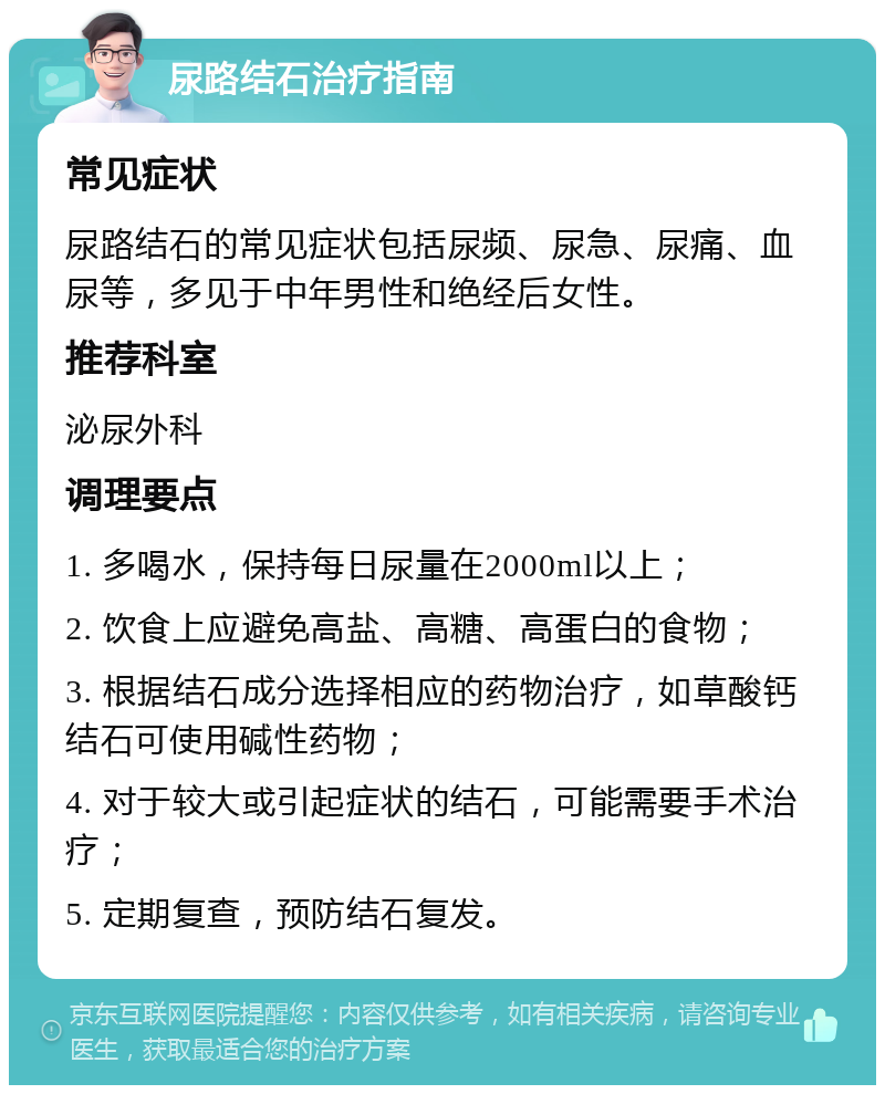 尿路结石治疗指南 常见症状 尿路结石的常见症状包括尿频、尿急、尿痛、血尿等，多见于中年男性和绝经后女性。 推荐科室 泌尿外科 调理要点 1. 多喝水，保持每日尿量在2000ml以上； 2. 饮食上应避免高盐、高糖、高蛋白的食物； 3. 根据结石成分选择相应的药物治疗，如草酸钙结石可使用碱性药物； 4. 对于较大或引起症状的结石，可能需要手术治疗； 5. 定期复查，预防结石复发。