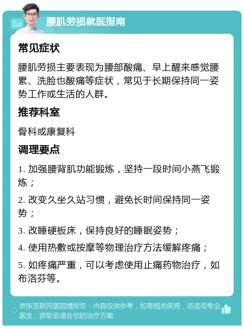 腰肌劳损就医指南 常见症状 腰肌劳损主要表现为腰部酸痛、早上醒来感觉腰累、洗脸也酸痛等症状，常见于长期保持同一姿势工作或生活的人群。 推荐科室 骨科或康复科 调理要点 1. 加强腰背肌功能锻炼，坚持一段时间小燕飞锻炼； 2. 改变久坐久站习惯，避免长时间保持同一姿势； 3. 改睡硬板床，保持良好的睡眠姿势； 4. 使用热敷或按摩等物理治疗方法缓解疼痛； 5. 如疼痛严重，可以考虑使用止痛药物治疗，如布洛芬等。