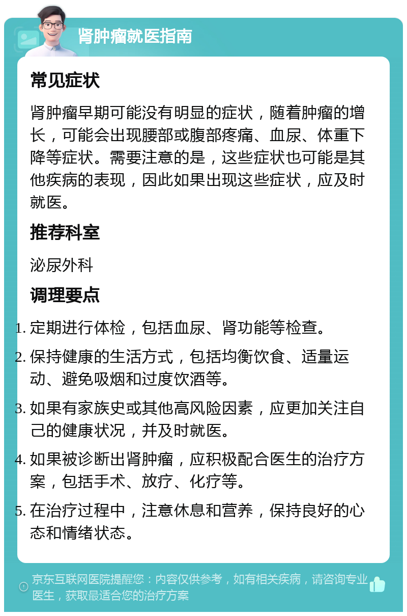 肾肿瘤就医指南 常见症状 肾肿瘤早期可能没有明显的症状，随着肿瘤的增长，可能会出现腰部或腹部疼痛、血尿、体重下降等症状。需要注意的是，这些症状也可能是其他疾病的表现，因此如果出现这些症状，应及时就医。 推荐科室 泌尿外科 调理要点 定期进行体检，包括血尿、肾功能等检查。 保持健康的生活方式，包括均衡饮食、适量运动、避免吸烟和过度饮酒等。 如果有家族史或其他高风险因素，应更加关注自己的健康状况，并及时就医。 如果被诊断出肾肿瘤，应积极配合医生的治疗方案，包括手术、放疗、化疗等。 在治疗过程中，注意休息和营养，保持良好的心态和情绪状态。