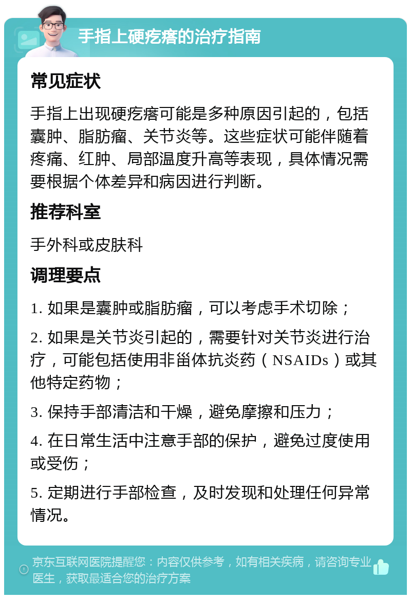 手指上硬疙瘩的治疗指南 常见症状 手指上出现硬疙瘩可能是多种原因引起的，包括囊肿、脂肪瘤、关节炎等。这些症状可能伴随着疼痛、红肿、局部温度升高等表现，具体情况需要根据个体差异和病因进行判断。 推荐科室 手外科或皮肤科 调理要点 1. 如果是囊肿或脂肪瘤，可以考虑手术切除； 2. 如果是关节炎引起的，需要针对关节炎进行治疗，可能包括使用非甾体抗炎药（NSAIDs）或其他特定药物； 3. 保持手部清洁和干燥，避免摩擦和压力； 4. 在日常生活中注意手部的保护，避免过度使用或受伤； 5. 定期进行手部检查，及时发现和处理任何异常情况。