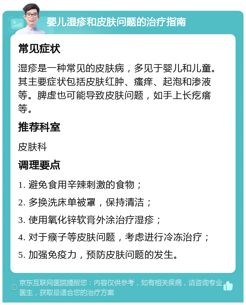 婴儿湿疹和皮肤问题的治疗指南 常见症状 湿疹是一种常见的皮肤病，多见于婴儿和儿童。其主要症状包括皮肤红肿、瘙痒、起泡和渗液等。脾虚也可能导致皮肤问题，如手上长疙瘩等。 推荐科室 皮肤科 调理要点 1. 避免食用辛辣刺激的食物； 2. 多换洗床单被罩，保持清洁； 3. 使用氧化锌软膏外涂治疗湿疹； 4. 对于瘊子等皮肤问题，考虑进行冷冻治疗； 5. 加强免疫力，预防皮肤问题的发生。