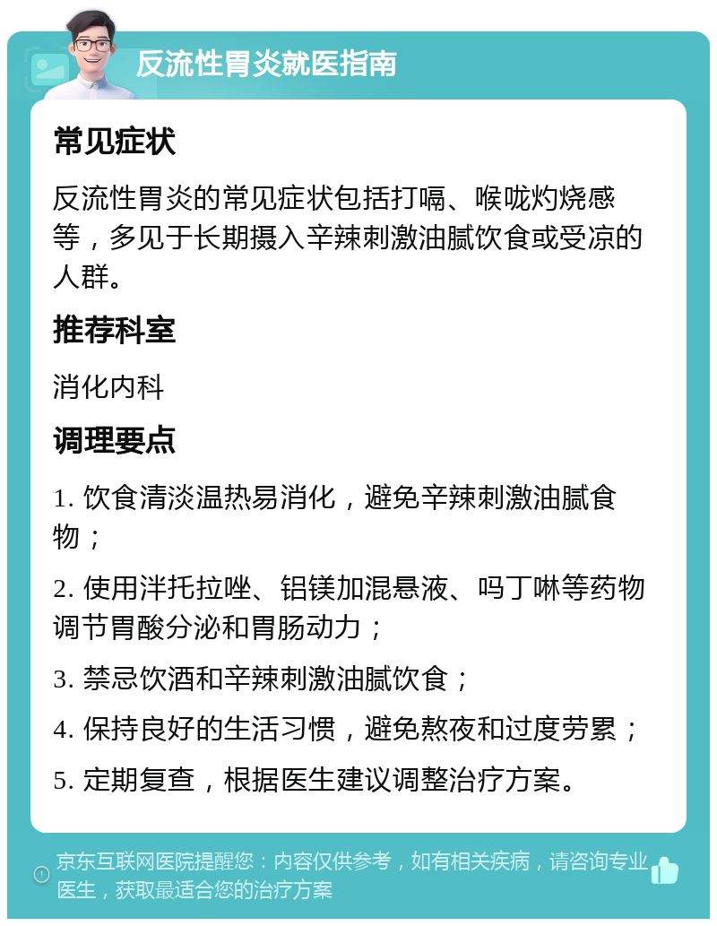 反流性胃炎就医指南 常见症状 反流性胃炎的常见症状包括打嗝、喉咙灼烧感等，多见于长期摄入辛辣刺激油腻饮食或受凉的人群。 推荐科室 消化内科 调理要点 1. 饮食清淡温热易消化，避免辛辣刺激油腻食物； 2. 使用泮托拉唑、铝镁加混悬液、吗丁啉等药物调节胃酸分泌和胃肠动力； 3. 禁忌饮酒和辛辣刺激油腻饮食； 4. 保持良好的生活习惯，避免熬夜和过度劳累； 5. 定期复查，根据医生建议调整治疗方案。