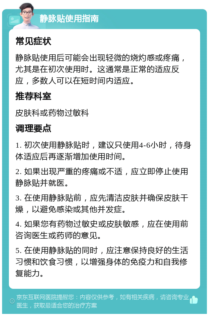 静脉贴使用指南 常见症状 静脉贴使用后可能会出现轻微的烧灼感或疼痛，尤其是在初次使用时。这通常是正常的适应反应，多数人可以在短时间内适应。 推荐科室 皮肤科或药物过敏科 调理要点 1. 初次使用静脉贴时，建议只使用4-6小时，待身体适应后再逐渐增加使用时间。 2. 如果出现严重的疼痛或不适，应立即停止使用静脉贴并就医。 3. 在使用静脉贴前，应先清洁皮肤并确保皮肤干燥，以避免感染或其他并发症。 4. 如果您有药物过敏史或皮肤敏感，应在使用前咨询医生或药师的意见。 5. 在使用静脉贴的同时，应注意保持良好的生活习惯和饮食习惯，以增强身体的免疫力和自我修复能力。