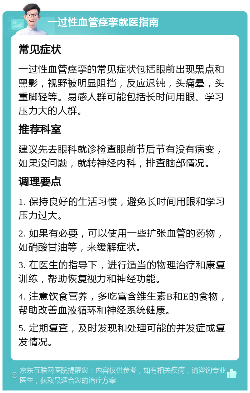 一过性血管痉挛就医指南 常见症状 一过性血管痉挛的常见症状包括眼前出现黑点和黑影，视野被明显阻挡，反应迟钝，头痛晕，头重脚轻等。易感人群可能包括长时间用眼、学习压力大的人群。 推荐科室 建议先去眼科就诊检查眼前节后节有没有病变，如果没问题，就转神经内科，排查脑部情况。 调理要点 1. 保持良好的生活习惯，避免长时间用眼和学习压力过大。 2. 如果有必要，可以使用一些扩张血管的药物，如硝酸甘油等，来缓解症状。 3. 在医生的指导下，进行适当的物理治疗和康复训练，帮助恢复视力和神经功能。 4. 注意饮食营养，多吃富含维生素B和E的食物，帮助改善血液循环和神经系统健康。 5. 定期复查，及时发现和处理可能的并发症或复发情况。