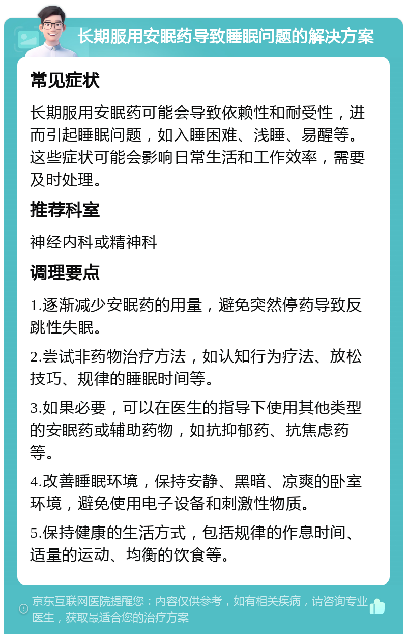 长期服用安眠药导致睡眠问题的解决方案 常见症状 长期服用安眠药可能会导致依赖性和耐受性，进而引起睡眠问题，如入睡困难、浅睡、易醒等。这些症状可能会影响日常生活和工作效率，需要及时处理。 推荐科室 神经内科或精神科 调理要点 1.逐渐减少安眠药的用量，避免突然停药导致反跳性失眠。 2.尝试非药物治疗方法，如认知行为疗法、放松技巧、规律的睡眠时间等。 3.如果必要，可以在医生的指导下使用其他类型的安眠药或辅助药物，如抗抑郁药、抗焦虑药等。 4.改善睡眠环境，保持安静、黑暗、凉爽的卧室环境，避免使用电子设备和刺激性物质。 5.保持健康的生活方式，包括规律的作息时间、适量的运动、均衡的饮食等。