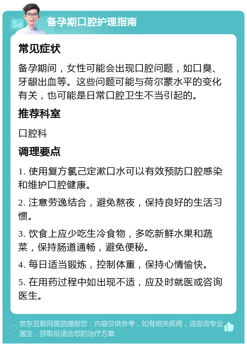 备孕期口腔护理指南 常见症状 备孕期间，女性可能会出现口腔问题，如口臭、牙龈出血等。这些问题可能与荷尔蒙水平的变化有关，也可能是日常口腔卫生不当引起的。 推荐科室 口腔科 调理要点 1. 使用复方氯己定漱口水可以有效预防口腔感染和维护口腔健康。 2. 注意劳逸结合，避免熬夜，保持良好的生活习惯。 3. 饮食上应少吃生冷食物，多吃新鲜水果和蔬菜，保持肠道通畅，避免便秘。 4. 每日适当锻炼，控制体重，保持心情愉快。 5. 在用药过程中如出现不适，应及时就医或咨询医生。