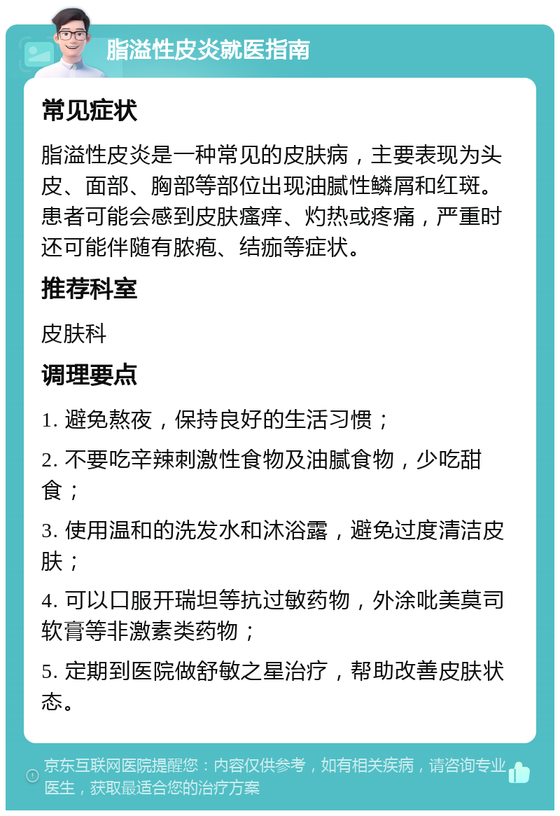 脂溢性皮炎就医指南 常见症状 脂溢性皮炎是一种常见的皮肤病，主要表现为头皮、面部、胸部等部位出现油腻性鳞屑和红斑。患者可能会感到皮肤瘙痒、灼热或疼痛，严重时还可能伴随有脓疱、结痂等症状。 推荐科室 皮肤科 调理要点 1. 避免熬夜，保持良好的生活习惯； 2. 不要吃辛辣刺激性食物及油腻食物，少吃甜食； 3. 使用温和的洗发水和沐浴露，避免过度清洁皮肤； 4. 可以口服开瑞坦等抗过敏药物，外涂吡美莫司软膏等非激素类药物； 5. 定期到医院做舒敏之星治疗，帮助改善皮肤状态。