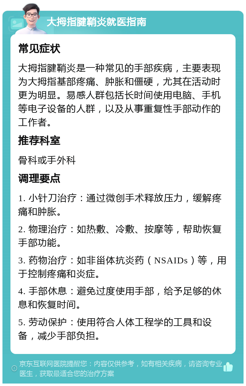 大拇指腱鞘炎就医指南 常见症状 大拇指腱鞘炎是一种常见的手部疾病，主要表现为大拇指基部疼痛、肿胀和僵硬，尤其在活动时更为明显。易感人群包括长时间使用电脑、手机等电子设备的人群，以及从事重复性手部动作的工作者。 推荐科室 骨科或手外科 调理要点 1. 小针刀治疗：通过微创手术释放压力，缓解疼痛和肿胀。 2. 物理治疗：如热敷、冷敷、按摩等，帮助恢复手部功能。 3. 药物治疗：如非甾体抗炎药（NSAIDs）等，用于控制疼痛和炎症。 4. 手部休息：避免过度使用手部，给予足够的休息和恢复时间。 5. 劳动保护：使用符合人体工程学的工具和设备，减少手部负担。