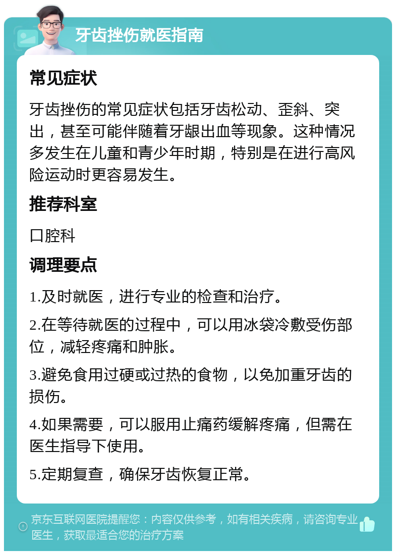 牙齿挫伤就医指南 常见症状 牙齿挫伤的常见症状包括牙齿松动、歪斜、突出，甚至可能伴随着牙龈出血等现象。这种情况多发生在儿童和青少年时期，特别是在进行高风险运动时更容易发生。 推荐科室 口腔科 调理要点 1.及时就医，进行专业的检查和治疗。 2.在等待就医的过程中，可以用冰袋冷敷受伤部位，减轻疼痛和肿胀。 3.避免食用过硬或过热的食物，以免加重牙齿的损伤。 4.如果需要，可以服用止痛药缓解疼痛，但需在医生指导下使用。 5.定期复查，确保牙齿恢复正常。