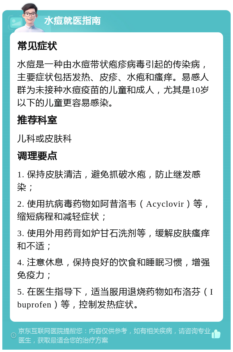 水痘就医指南 常见症状 水痘是一种由水痘带状疱疹病毒引起的传染病，主要症状包括发热、皮疹、水疱和瘙痒。易感人群为未接种水痘疫苗的儿童和成人，尤其是10岁以下的儿童更容易感染。 推荐科室 儿科或皮肤科 调理要点 1. 保持皮肤清洁，避免抓破水疱，防止继发感染； 2. 使用抗病毒药物如阿昔洛韦（Acyclovir）等，缩短病程和减轻症状； 3. 使用外用药膏如炉甘石洗剂等，缓解皮肤瘙痒和不适； 4. 注意休息，保持良好的饮食和睡眠习惯，增强免疫力； 5. 在医生指导下，适当服用退烧药物如布洛芬（Ibuprofen）等，控制发热症状。