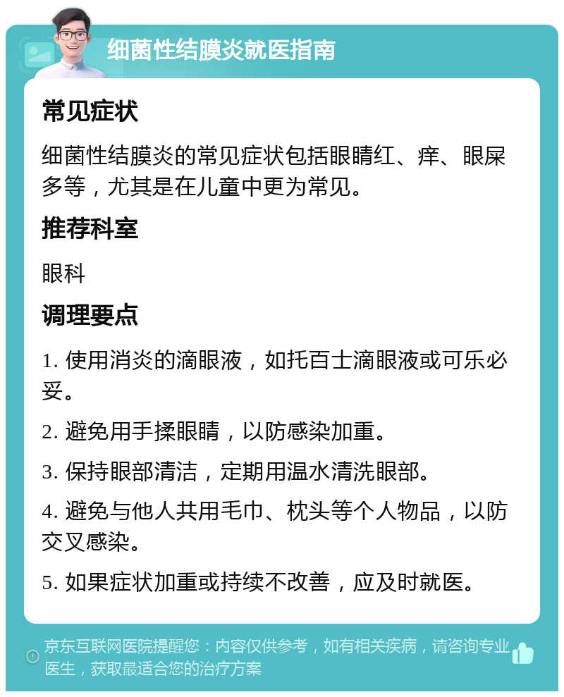 细菌性结膜炎就医指南 常见症状 细菌性结膜炎的常见症状包括眼睛红、痒、眼屎多等，尤其是在儿童中更为常见。 推荐科室 眼科 调理要点 1. 使用消炎的滴眼液，如托百士滴眼液或可乐必妥。 2. 避免用手揉眼睛，以防感染加重。 3. 保持眼部清洁，定期用温水清洗眼部。 4. 避免与他人共用毛巾、枕头等个人物品，以防交叉感染。 5. 如果症状加重或持续不改善，应及时就医。