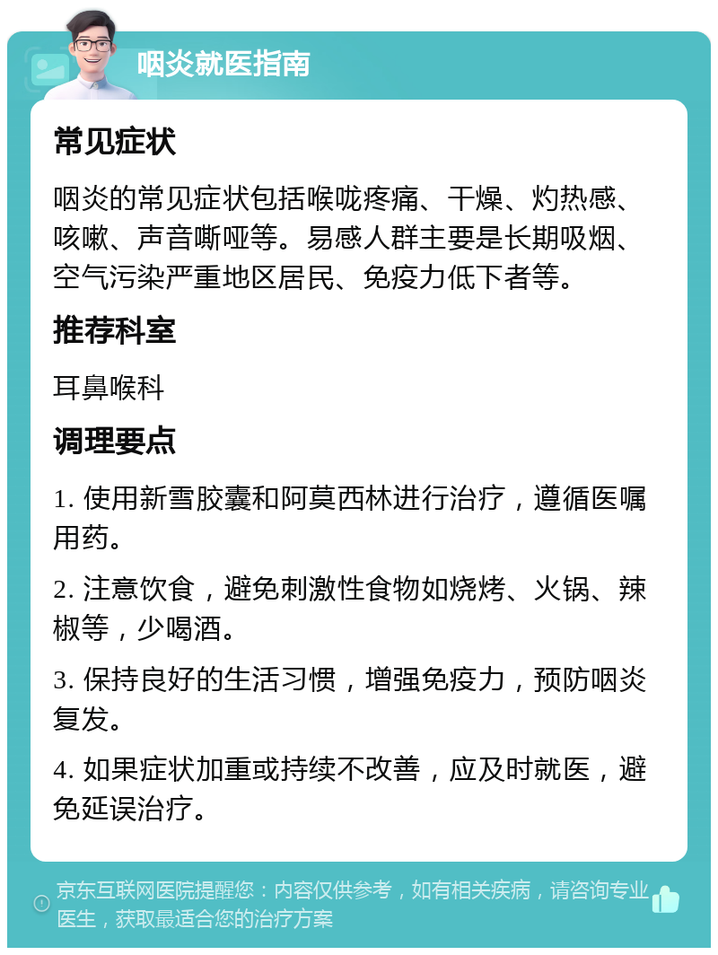 咽炎就医指南 常见症状 咽炎的常见症状包括喉咙疼痛、干燥、灼热感、咳嗽、声音嘶哑等。易感人群主要是长期吸烟、空气污染严重地区居民、免疫力低下者等。 推荐科室 耳鼻喉科 调理要点 1. 使用新雪胶囊和阿莫西林进行治疗，遵循医嘱用药。 2. 注意饮食，避免刺激性食物如烧烤、火锅、辣椒等，少喝酒。 3. 保持良好的生活习惯，增强免疫力，预防咽炎复发。 4. 如果症状加重或持续不改善，应及时就医，避免延误治疗。