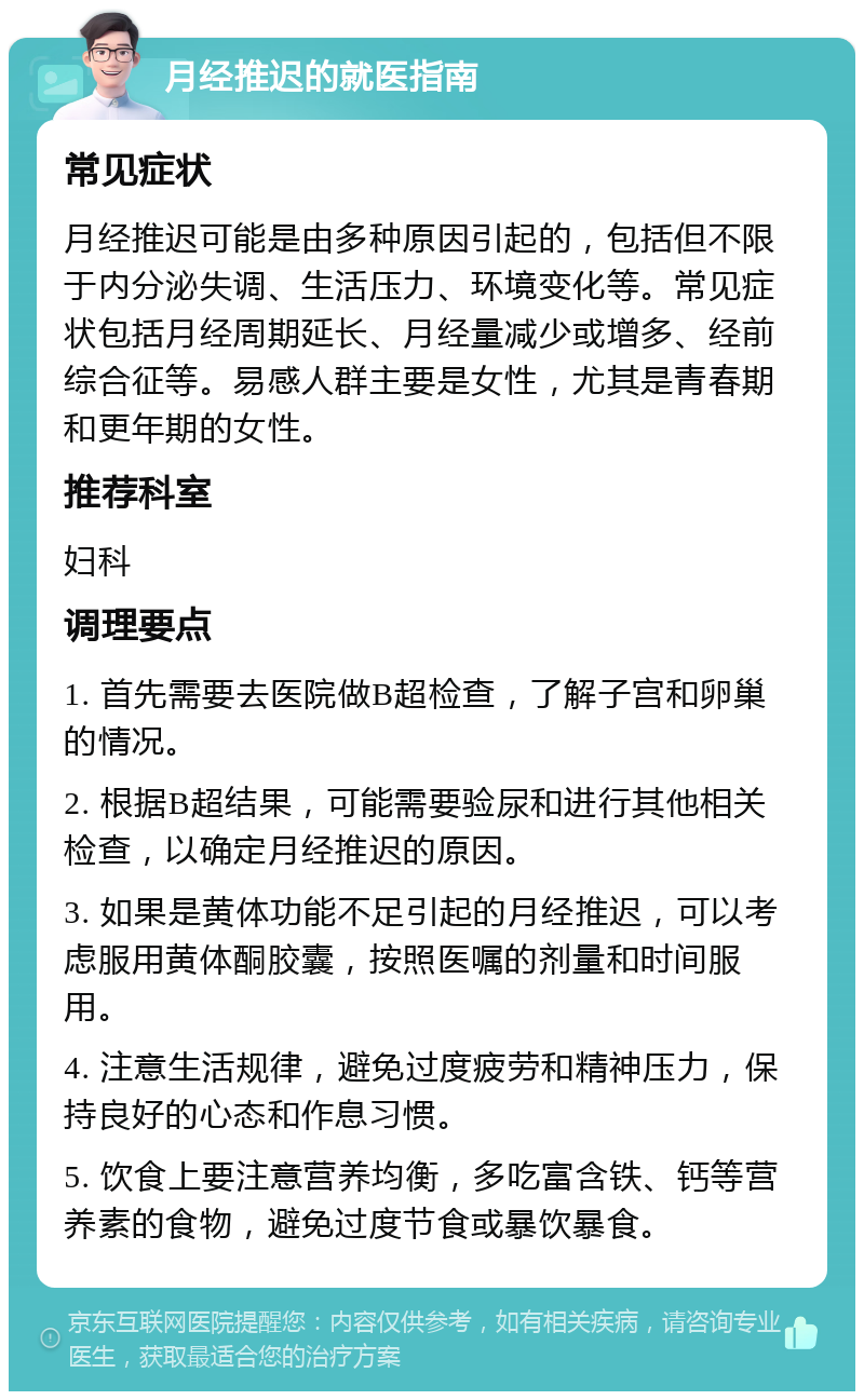 月经推迟的就医指南 常见症状 月经推迟可能是由多种原因引起的，包括但不限于内分泌失调、生活压力、环境变化等。常见症状包括月经周期延长、月经量减少或增多、经前综合征等。易感人群主要是女性，尤其是青春期和更年期的女性。 推荐科室 妇科 调理要点 1. 首先需要去医院做B超检查，了解子宫和卵巢的情况。 2. 根据B超结果，可能需要验尿和进行其他相关检查，以确定月经推迟的原因。 3. 如果是黄体功能不足引起的月经推迟，可以考虑服用黄体酮胶囊，按照医嘱的剂量和时间服用。 4. 注意生活规律，避免过度疲劳和精神压力，保持良好的心态和作息习惯。 5. 饮食上要注意营养均衡，多吃富含铁、钙等营养素的食物，避免过度节食或暴饮暴食。