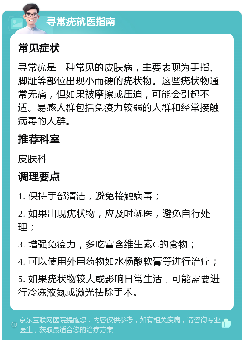 寻常疣就医指南 常见症状 寻常疣是一种常见的皮肤病，主要表现为手指、脚趾等部位出现小而硬的疣状物。这些疣状物通常无痛，但如果被摩擦或压迫，可能会引起不适。易感人群包括免疫力较弱的人群和经常接触病毒的人群。 推荐科室 皮肤科 调理要点 1. 保持手部清洁，避免接触病毒； 2. 如果出现疣状物，应及时就医，避免自行处理； 3. 增强免疫力，多吃富含维生素C的食物； 4. 可以使用外用药物如水杨酸软膏等进行治疗； 5. 如果疣状物较大或影响日常生活，可能需要进行冷冻液氮或激光祛除手术。