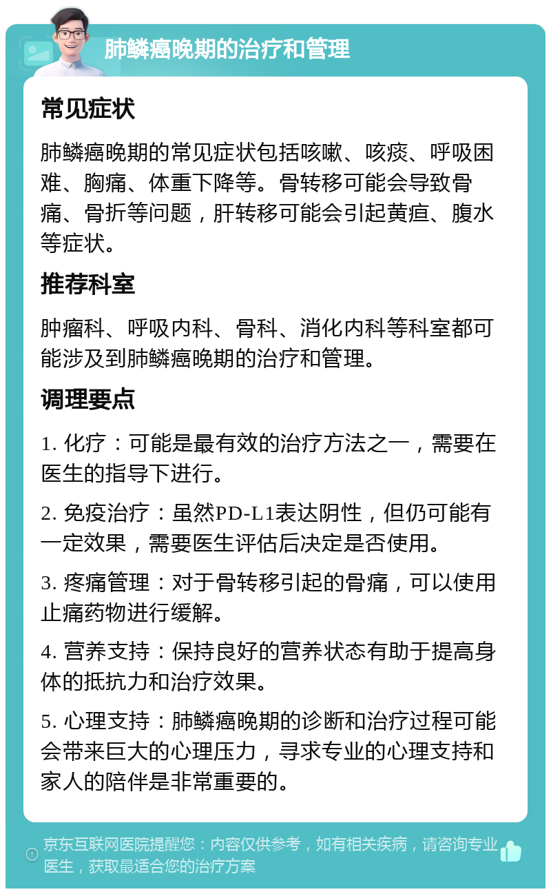 肺鳞癌晚期的治疗和管理 常见症状 肺鳞癌晚期的常见症状包括咳嗽、咳痰、呼吸困难、胸痛、体重下降等。骨转移可能会导致骨痛、骨折等问题，肝转移可能会引起黄疸、腹水等症状。 推荐科室 肿瘤科、呼吸内科、骨科、消化内科等科室都可能涉及到肺鳞癌晚期的治疗和管理。 调理要点 1. 化疗：可能是最有效的治疗方法之一，需要在医生的指导下进行。 2. 免疫治疗：虽然PD-L1表达阴性，但仍可能有一定效果，需要医生评估后决定是否使用。 3. 疼痛管理：对于骨转移引起的骨痛，可以使用止痛药物进行缓解。 4. 营养支持：保持良好的营养状态有助于提高身体的抵抗力和治疗效果。 5. 心理支持：肺鳞癌晚期的诊断和治疗过程可能会带来巨大的心理压力，寻求专业的心理支持和家人的陪伴是非常重要的。