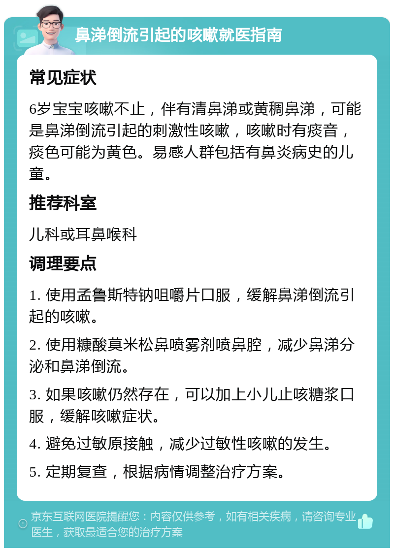 鼻涕倒流引起的咳嗽就医指南 常见症状 6岁宝宝咳嗽不止，伴有清鼻涕或黄稠鼻涕，可能是鼻涕倒流引起的刺激性咳嗽，咳嗽时有痰音，痰色可能为黄色。易感人群包括有鼻炎病史的儿童。 推荐科室 儿科或耳鼻喉科 调理要点 1. 使用孟鲁斯特钠咀嚼片口服，缓解鼻涕倒流引起的咳嗽。 2. 使用糠酸莫米松鼻喷雾剂喷鼻腔，减少鼻涕分泌和鼻涕倒流。 3. 如果咳嗽仍然存在，可以加上小儿止咳糖浆口服，缓解咳嗽症状。 4. 避免过敏原接触，减少过敏性咳嗽的发生。 5. 定期复查，根据病情调整治疗方案。