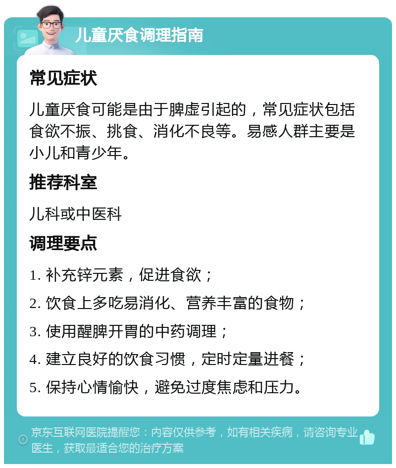 儿童厌食调理指南 常见症状 儿童厌食可能是由于脾虚引起的，常见症状包括食欲不振、挑食、消化不良等。易感人群主要是小儿和青少年。 推荐科室 儿科或中医科 调理要点 1. 补充锌元素，促进食欲； 2. 饮食上多吃易消化、营养丰富的食物； 3. 使用醒脾开胃的中药调理； 4. 建立良好的饮食习惯，定时定量进餐； 5. 保持心情愉快，避免过度焦虑和压力。