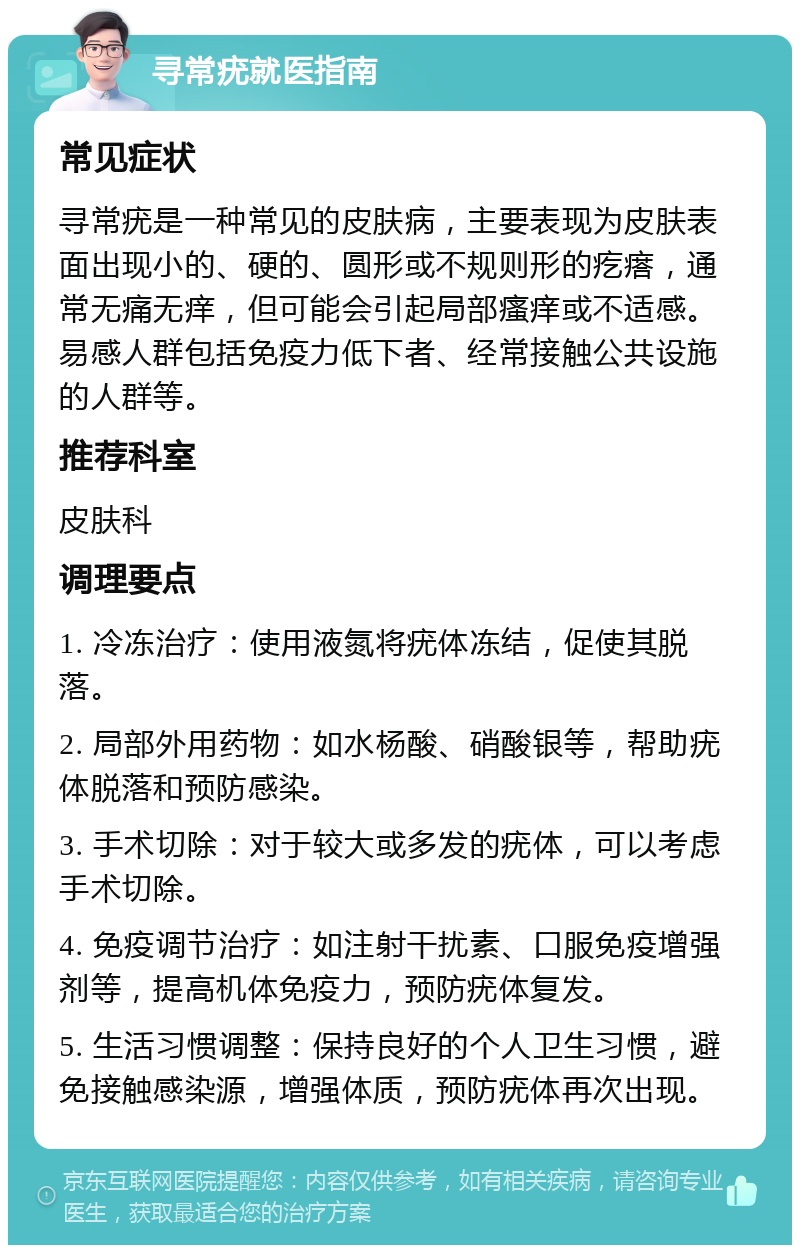 寻常疣就医指南 常见症状 寻常疣是一种常见的皮肤病，主要表现为皮肤表面出现小的、硬的、圆形或不规则形的疙瘩，通常无痛无痒，但可能会引起局部瘙痒或不适感。易感人群包括免疫力低下者、经常接触公共设施的人群等。 推荐科室 皮肤科 调理要点 1. 冷冻治疗：使用液氮将疣体冻结，促使其脱落。 2. 局部外用药物：如水杨酸、硝酸银等，帮助疣体脱落和预防感染。 3. 手术切除：对于较大或多发的疣体，可以考虑手术切除。 4. 免疫调节治疗：如注射干扰素、口服免疫增强剂等，提高机体免疫力，预防疣体复发。 5. 生活习惯调整：保持良好的个人卫生习惯，避免接触感染源，增强体质，预防疣体再次出现。