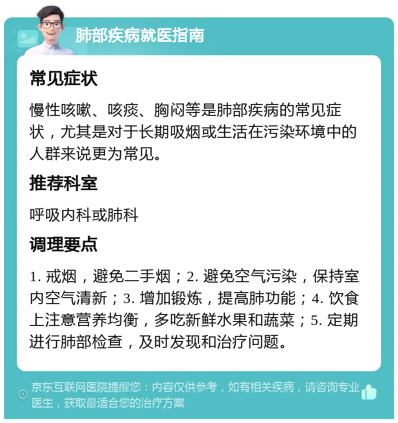 肺部疾病就医指南 常见症状 慢性咳嗽、咳痰、胸闷等是肺部疾病的常见症状，尤其是对于长期吸烟或生活在污染环境中的人群来说更为常见。 推荐科室 呼吸内科或肺科 调理要点 1. 戒烟，避免二手烟；2. 避免空气污染，保持室内空气清新；3. 增加锻炼，提高肺功能；4. 饮食上注意营养均衡，多吃新鲜水果和蔬菜；5. 定期进行肺部检查，及时发现和治疗问题。