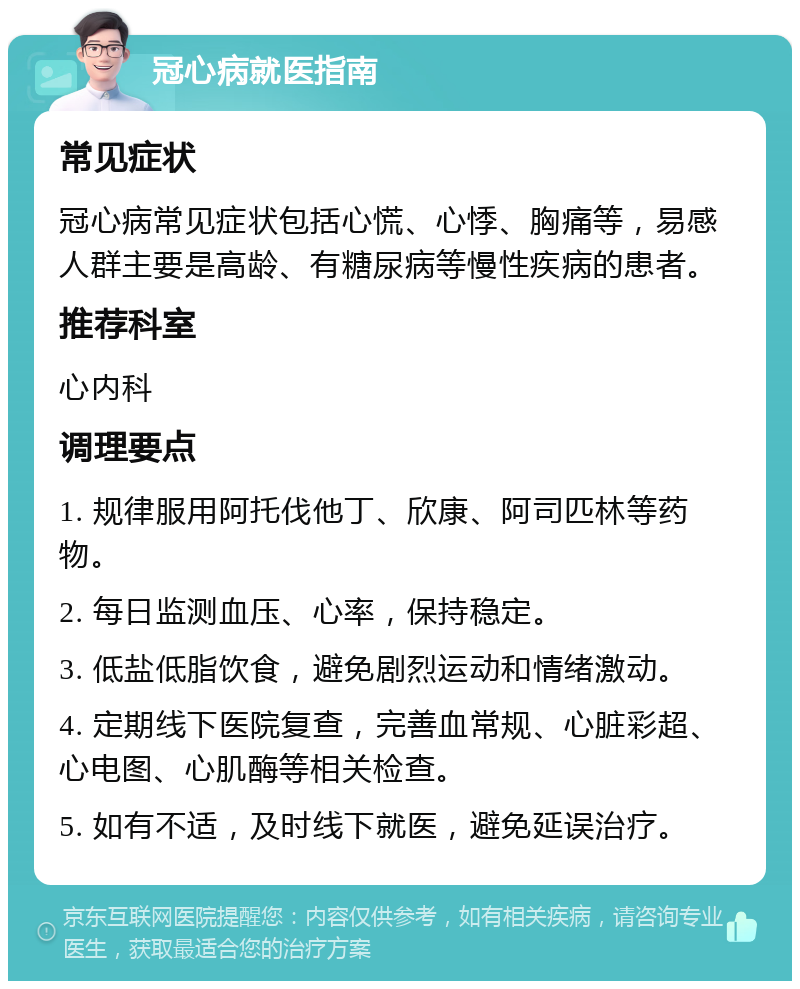 冠心病就医指南 常见症状 冠心病常见症状包括心慌、心悸、胸痛等，易感人群主要是高龄、有糖尿病等慢性疾病的患者。 推荐科室 心内科 调理要点 1. 规律服用阿托伐他丁、欣康、阿司匹林等药物。 2. 每日监测血压、心率，保持稳定。 3. 低盐低脂饮食，避免剧烈运动和情绪激动。 4. 定期线下医院复查，完善血常规、心脏彩超、心电图、心肌酶等相关检查。 5. 如有不适，及时线下就医，避免延误治疗。