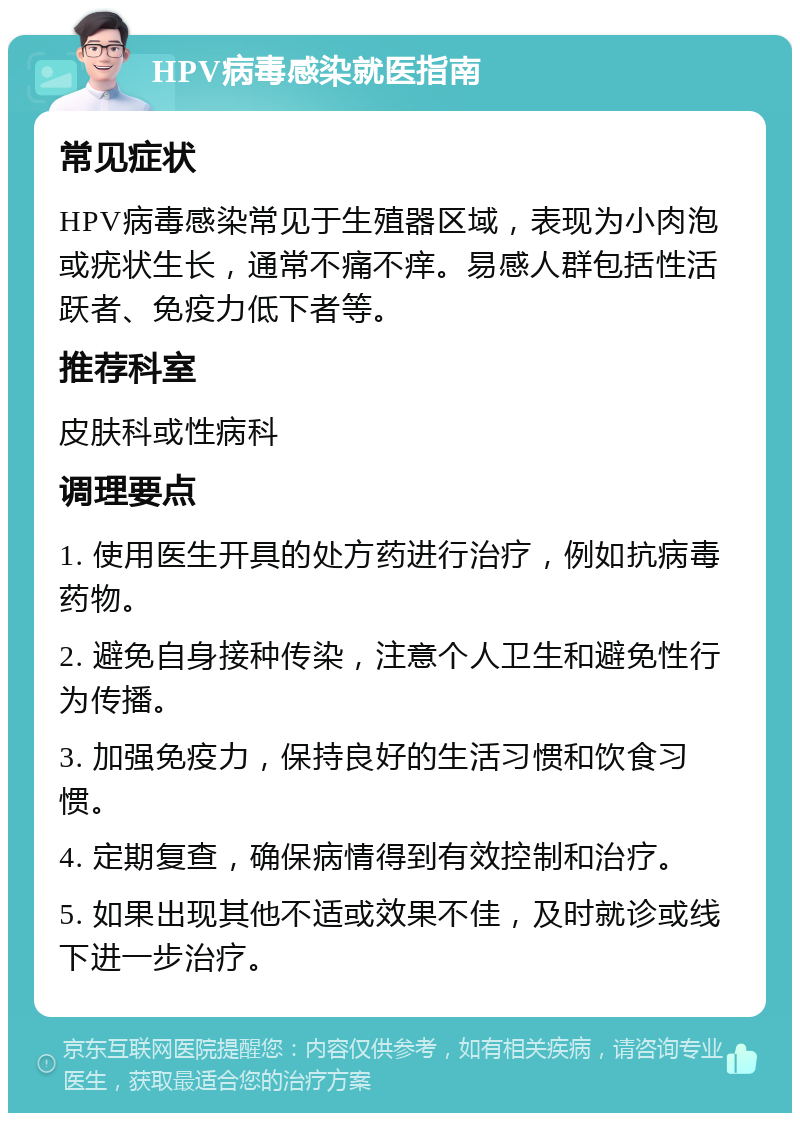 HPV病毒感染就医指南 常见症状 HPV病毒感染常见于生殖器区域，表现为小肉泡或疣状生长，通常不痛不痒。易感人群包括性活跃者、免疫力低下者等。 推荐科室 皮肤科或性病科 调理要点 1. 使用医生开具的处方药进行治疗，例如抗病毒药物。 2. 避免自身接种传染，注意个人卫生和避免性行为传播。 3. 加强免疫力，保持良好的生活习惯和饮食习惯。 4. 定期复查，确保病情得到有效控制和治疗。 5. 如果出现其他不适或效果不佳，及时就诊或线下进一步治疗。