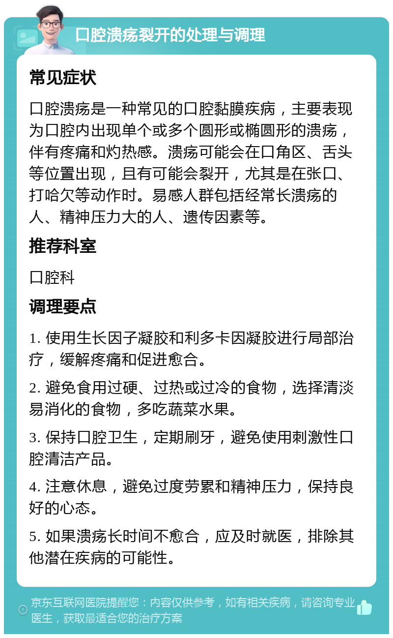 口腔溃疡裂开的处理与调理 常见症状 口腔溃疡是一种常见的口腔黏膜疾病，主要表现为口腔内出现单个或多个圆形或椭圆形的溃疡，伴有疼痛和灼热感。溃疡可能会在口角区、舌头等位置出现，且有可能会裂开，尤其是在张口、打哈欠等动作时。易感人群包括经常长溃疡的人、精神压力大的人、遗传因素等。 推荐科室 口腔科 调理要点 1. 使用生长因子凝胶和利多卡因凝胶进行局部治疗，缓解疼痛和促进愈合。 2. 避免食用过硬、过热或过冷的食物，选择清淡易消化的食物，多吃蔬菜水果。 3. 保持口腔卫生，定期刷牙，避免使用刺激性口腔清洁产品。 4. 注意休息，避免过度劳累和精神压力，保持良好的心态。 5. 如果溃疡长时间不愈合，应及时就医，排除其他潜在疾病的可能性。