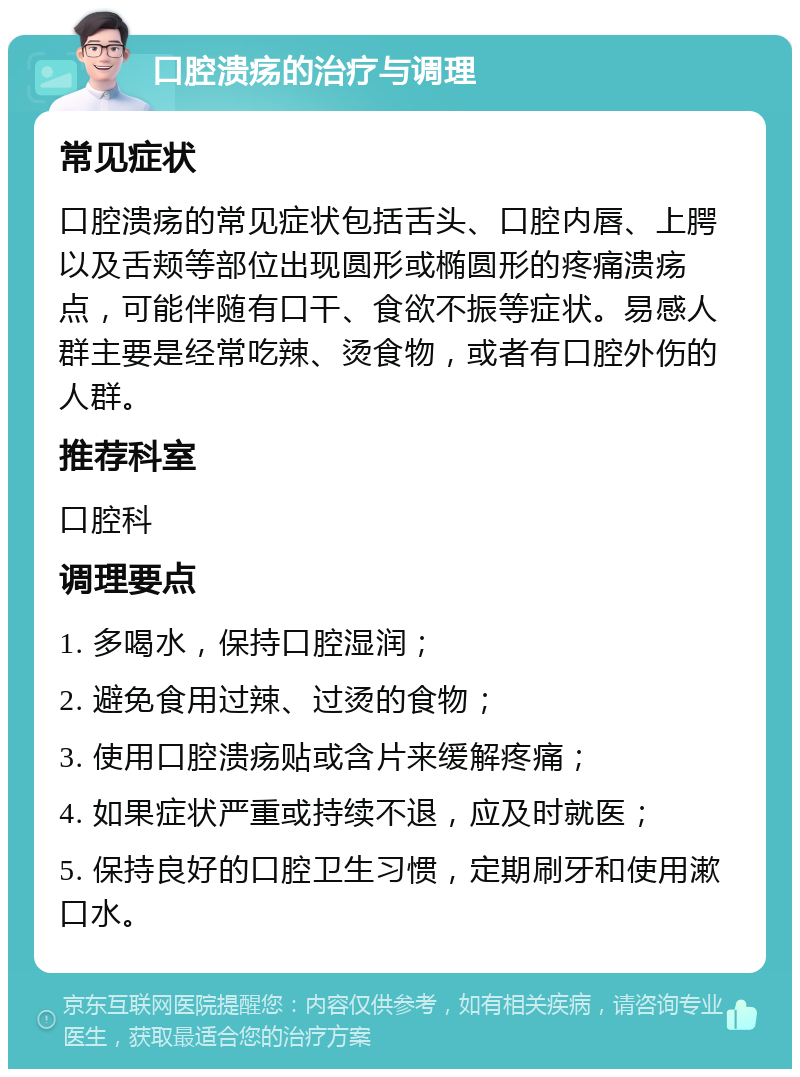 口腔溃疡的治疗与调理 常见症状 口腔溃疡的常见症状包括舌头、口腔内唇、上腭以及舌颊等部位出现圆形或椭圆形的疼痛溃疡点，可能伴随有口干、食欲不振等症状。易感人群主要是经常吃辣、烫食物，或者有口腔外伤的人群。 推荐科室 口腔科 调理要点 1. 多喝水，保持口腔湿润； 2. 避免食用过辣、过烫的食物； 3. 使用口腔溃疡贴或含片来缓解疼痛； 4. 如果症状严重或持续不退，应及时就医； 5. 保持良好的口腔卫生习惯，定期刷牙和使用漱口水。