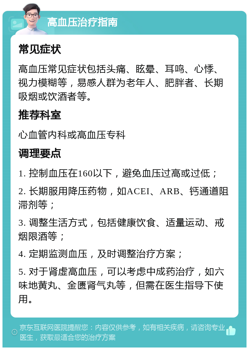 高血压治疗指南 常见症状 高血压常见症状包括头痛、眩晕、耳鸣、心悸、视力模糊等，易感人群为老年人、肥胖者、长期吸烟或饮酒者等。 推荐科室 心血管内科或高血压专科 调理要点 1. 控制血压在160以下，避免血压过高或过低； 2. 长期服用降压药物，如ACEI、ARB、钙通道阻滞剂等； 3. 调整生活方式，包括健康饮食、适量运动、戒烟限酒等； 4. 定期监测血压，及时调整治疗方案； 5. 对于肾虚高血压，可以考虑中成药治疗，如六味地黄丸、金匮肾气丸等，但需在医生指导下使用。