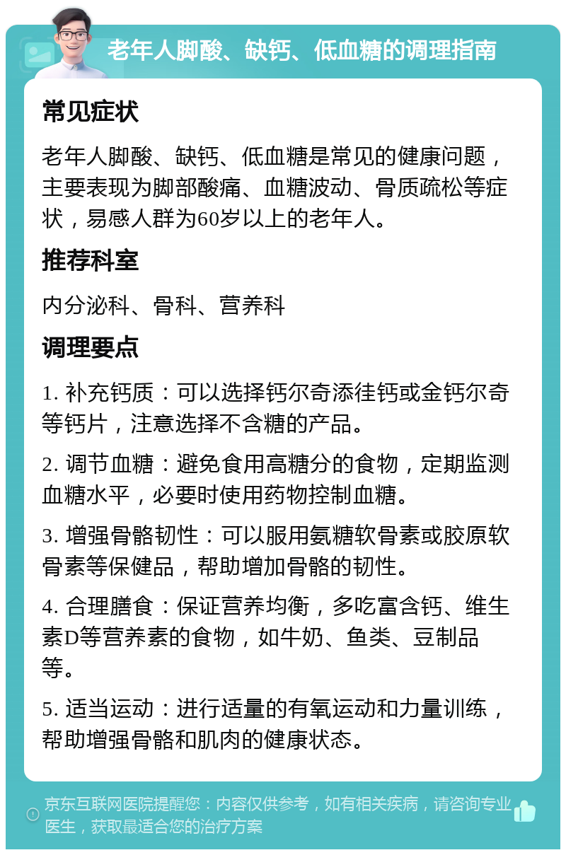 老年人脚酸、缺钙、低血糖的调理指南 常见症状 老年人脚酸、缺钙、低血糖是常见的健康问题，主要表现为脚部酸痛、血糖波动、骨质疏松等症状，易感人群为60岁以上的老年人。 推荐科室 内分泌科、骨科、营养科 调理要点 1. 补充钙质：可以选择钙尔奇添徍钙或金钙尔奇等钙片，注意选择不含糖的产品。 2. 调节血糖：避免食用高糖分的食物，定期监测血糖水平，必要时使用药物控制血糖。 3. 增强骨骼韧性：可以服用氨糖软骨素或胶原软骨素等保健品，帮助增加骨骼的韧性。 4. 合理膳食：保证营养均衡，多吃富含钙、维生素D等营养素的食物，如牛奶、鱼类、豆制品等。 5. 适当运动：进行适量的有氧运动和力量训练，帮助增强骨骼和肌肉的健康状态。