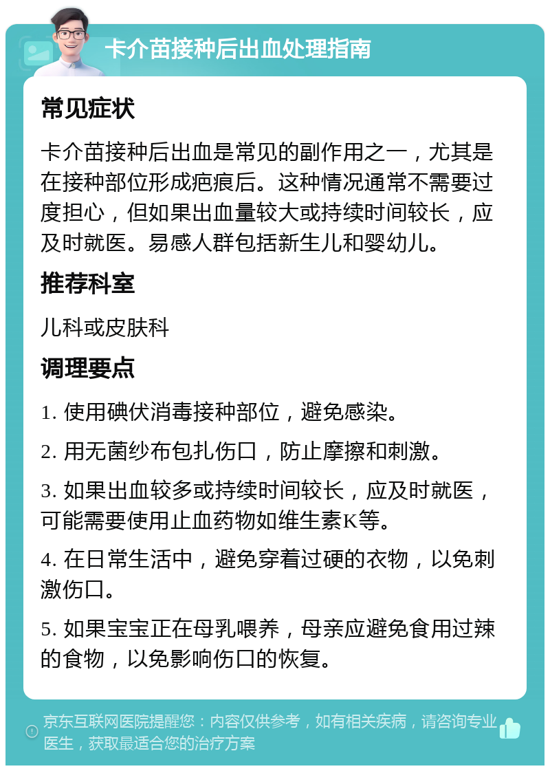 卡介苗接种后出血处理指南 常见症状 卡介苗接种后出血是常见的副作用之一，尤其是在接种部位形成疤痕后。这种情况通常不需要过度担心，但如果出血量较大或持续时间较长，应及时就医。易感人群包括新生儿和婴幼儿。 推荐科室 儿科或皮肤科 调理要点 1. 使用碘伏消毒接种部位，避免感染。 2. 用无菌纱布包扎伤口，防止摩擦和刺激。 3. 如果出血较多或持续时间较长，应及时就医，可能需要使用止血药物如维生素K等。 4. 在日常生活中，避免穿着过硬的衣物，以免刺激伤口。 5. 如果宝宝正在母乳喂养，母亲应避免食用过辣的食物，以免影响伤口的恢复。