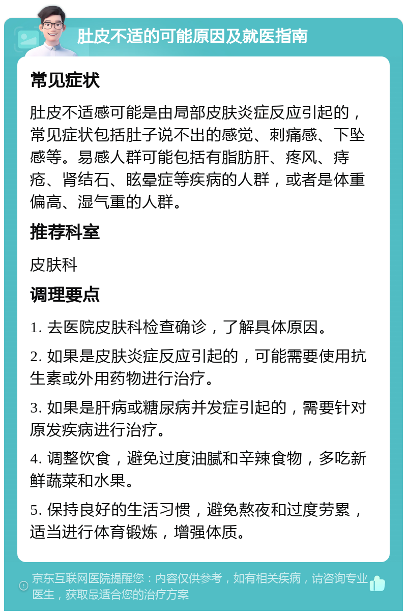 肚皮不适的可能原因及就医指南 常见症状 肚皮不适感可能是由局部皮肤炎症反应引起的，常见症状包括肚子说不出的感觉、刺痛感、下坠感等。易感人群可能包括有脂肪肝、疼风、痔疮、肾结石、眩晕症等疾病的人群，或者是体重偏高、湿气重的人群。 推荐科室 皮肤科 调理要点 1. 去医院皮肤科检查确诊，了解具体原因。 2. 如果是皮肤炎症反应引起的，可能需要使用抗生素或外用药物进行治疗。 3. 如果是肝病或糖尿病并发症引起的，需要针对原发疾病进行治疗。 4. 调整饮食，避免过度油腻和辛辣食物，多吃新鲜蔬菜和水果。 5. 保持良好的生活习惯，避免熬夜和过度劳累，适当进行体育锻炼，增强体质。