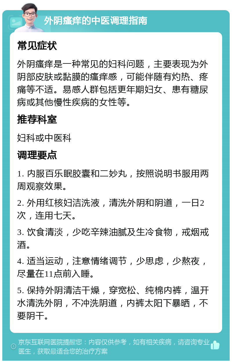 外阴瘙痒的中医调理指南 常见症状 外阴瘙痒是一种常见的妇科问题，主要表现为外阴部皮肤或黏膜的瘙痒感，可能伴随有灼热、疼痛等不适。易感人群包括更年期妇女、患有糖尿病或其他慢性疾病的女性等。 推荐科室 妇科或中医科 调理要点 1. 内服百乐眠胶囊和二妙丸，按照说明书服用两周观察效果。 2. 外用红核妇洁洗液，清洗外阴和阴道，一日2次，连用七天。 3. 饮食清淡，少吃辛辣油腻及生冷食物，戒烟戒酒。 4. 适当运动，注意情绪调节，少思虑，少熬夜，尽量在11点前入睡。 5. 保持外阴清洁干燥，穿宽松、纯棉内裤，温开水清洗外阴，不冲洗阴道，内裤太阳下暴晒，不要阴干。