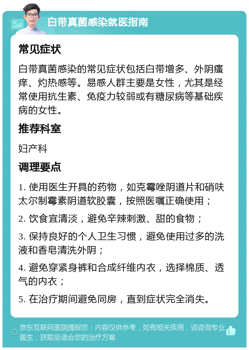 白带真菌感染就医指南 常见症状 白带真菌感染的常见症状包括白带增多、外阴瘙痒、灼热感等。易感人群主要是女性，尤其是经常使用抗生素、免疫力较弱或有糖尿病等基础疾病的女性。 推荐科室 妇产科 调理要点 1. 使用医生开具的药物，如克霉唑阴道片和硝呋太尔制霉素阴道软胶囊，按照医嘱正确使用； 2. 饮食宜清淡，避免辛辣刺激、甜的食物； 3. 保持良好的个人卫生习惯，避免使用过多的洗液和香皂清洗外阴； 4. 避免穿紧身裤和合成纤维内衣，选择棉质、透气的内衣； 5. 在治疗期间避免同房，直到症状完全消失。