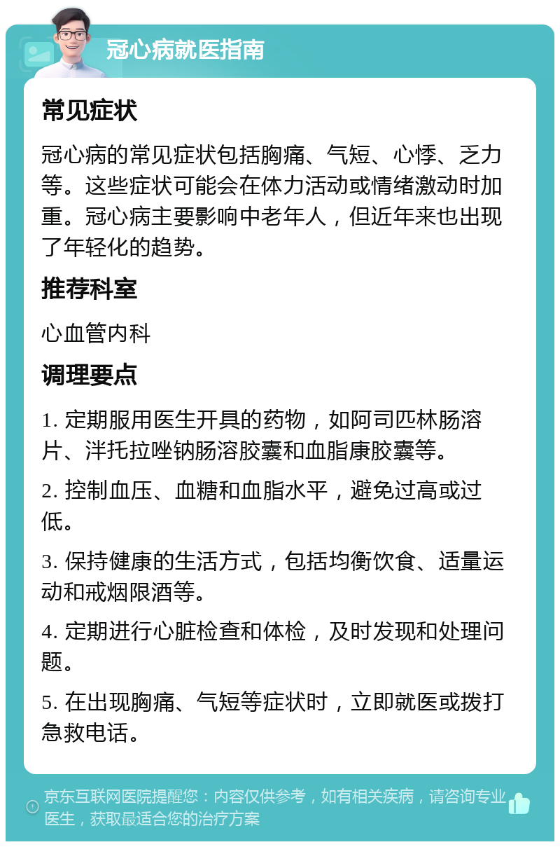 冠心病就医指南 常见症状 冠心病的常见症状包括胸痛、气短、心悸、乏力等。这些症状可能会在体力活动或情绪激动时加重。冠心病主要影响中老年人，但近年来也出现了年轻化的趋势。 推荐科室 心血管内科 调理要点 1. 定期服用医生开具的药物，如阿司匹林肠溶片、泮托拉唑钠肠溶胶囊和血脂康胶囊等。 2. 控制血压、血糖和血脂水平，避免过高或过低。 3. 保持健康的生活方式，包括均衡饮食、适量运动和戒烟限酒等。 4. 定期进行心脏检查和体检，及时发现和处理问题。 5. 在出现胸痛、气短等症状时，立即就医或拨打急救电话。